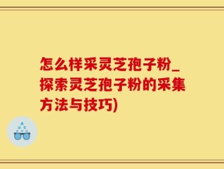 怎么样采灵芝孢子粉_探索灵芝孢子粉的采集方法与技巧)