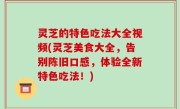 灵芝的特色吃法大全视频(灵芝美食大全，告别陈旧口感，体验全新特色吃法！)