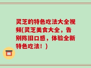 灵芝的特色吃法大全视频(灵芝美食大全，告别陈旧口感，体验全新特色吃法！)