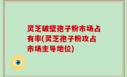 灵芝破壁孢子粉市场占有率(灵芝孢子粉攻占市场主导地位)