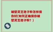 破壁灵芝孢子粉怎样保存好(如何正确保存破壁灵芝孢子粉？)