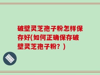 破壁灵芝孢子粉怎样保存好(如何正确保存破壁灵芝孢子粉？)