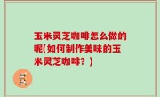 玉米灵芝咖啡怎么做的呢(如何制作美味的玉米灵芝咖啡？)