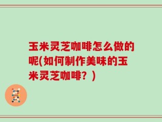 玉米灵芝咖啡怎么做的呢(如何制作美味的玉米灵芝咖啡？)