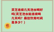 灵芝连续几天泡水喝好吗(灵芝泡水能连续喝几天吗？最佳饮用时间是多少？)