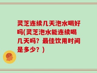 灵芝连续几天泡水喝好吗(灵芝泡水能连续喝几天吗？最佳饮用时间是多少？)
