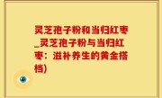 灵芝孢子粉和当归红枣_灵芝孢子粉与当归红枣：滋补养生的黄金搭档)