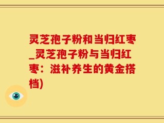 灵芝孢子粉和当归红枣_灵芝孢子粉与当归红枣：滋补养生的黄金搭档)