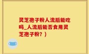 灵芝孢子粉人流后能吃吗_人流后能否食用灵芝孢子粉？)