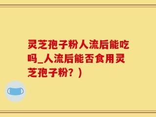 灵芝孢子粉人流后能吃吗_人流后能否食用灵芝孢子粉？)