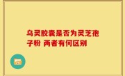 乌灵胶囊是否为灵芝孢子粉 两者有何区别