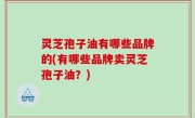 灵芝孢子油有哪些品牌的(有哪些品牌卖灵芝孢子油？)