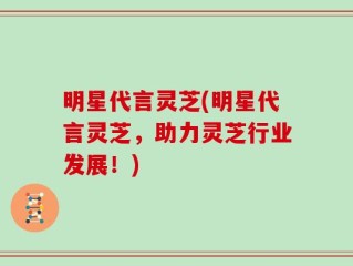 明星代言灵芝(明星代言灵芝，助力灵芝行业发展！)