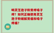 喝灵芝孢子粉胃疼嗓子疼？如何正确使用灵芝孢子粉缓解胃痛和嗓子疼痛？