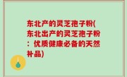 东北产的灵芝孢子粉(东北出产的灵芝孢子粉：优质健康必备的天然补品)
