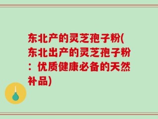 东北产的灵芝孢子粉(东北出产的灵芝孢子粉：优质健康必备的天然补品)