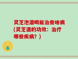 灵芝泡酒喝能治些啥病(灵芝酒的功效：治疗哪些疾病？)