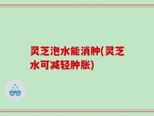 灵芝泡水能消肿(灵芝水可减轻肿胀)
