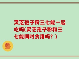 灵芝孢子粉三七能一起吃吗(灵芝孢子粉和三七能同时食用吗？)