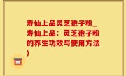 寿仙上品灵芝孢子粉_寿仙上品：灵芝孢子粉的养生功效与使用方法)