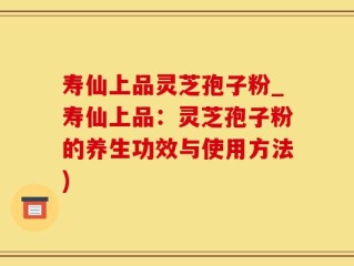寿仙上品灵芝孢子粉_寿仙上品：灵芝孢子粉的养生功效与使用方法)