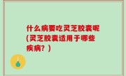 什么病要吃灵芝胶囊呢(灵芝胶囊适用于哪些疾病？)