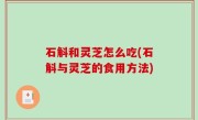 石斛和灵芝怎么吃(石斛与灵芝的食用方法)