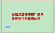蒙船灵芝孢子粉？敖东灵芝孢子粉是真的吗