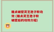 膳贞破壁灵芝孢子粉功效 (膳贞灵芝孢子粉破壁后的功效介绍)