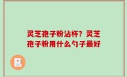 灵芝孢子粉沾杯？灵芝孢子粉用什么勺子最好