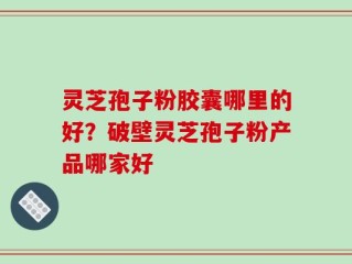 灵芝孢子粉胶囊哪里的好？破壁灵芝孢子粉产品哪家好