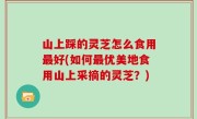山上踩的灵芝怎么食用最好(如何最优美地食用山上采摘的灵芝？)