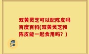 双黄灵芝可以配陈皮吗百度百科(双黄灵芝和陈皮能一起食用吗？)