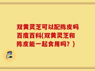 双黄灵芝可以配陈皮吗百度百科(双黄灵芝和陈皮能一起食用吗？)