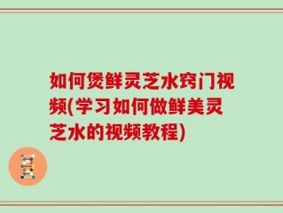 如何煲鲜灵芝水窍门视频(学习如何做鲜美灵芝水的视频教程)