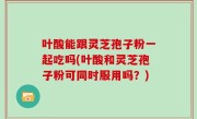 叶酸能跟灵芝孢子粉一起吃吗(叶酸和灵芝孢子粉可同时服用吗？)