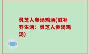 灵芝人参汤鸡汤(滋补养生汤：灵芝人参汤鸡汤)