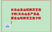 长白山吉山旺牌灵芝孢子粉(长白山出产高品质吉山旺牌灵芝孢子粉)