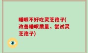 睡眠不好吃灵芝孢子(改善睡眠质量，尝试灵芝孢子)