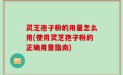 灵芝孢子粉的用量怎么用(使用灵芝孢子粉的正确用量指南)