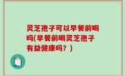 灵芝孢子可以早餐前喝吗(早餐前喝灵芝孢子有益健康吗？)