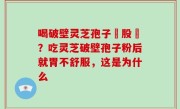 喝破壁灵芝孢子務股裛？吃灵芝破壁孢子粉后就胃不舒服，这是为什么