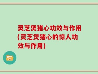 灵芝煲猪心功效与作用(灵芝煲猪心的惊人功效与作用)
