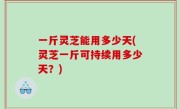 一斤灵芝能用多少天(灵芝一斤可持续用多少天？)