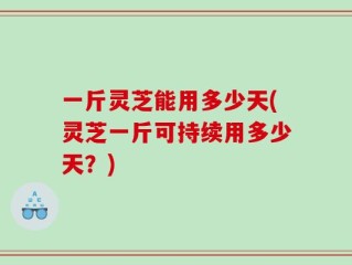 一斤灵芝能用多少天(灵芝一斤可持续用多少天？)