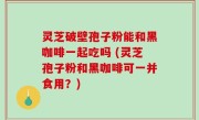 灵芝破壁孢子粉能和黑咖啡一起吃吗 (灵芝孢子粉和黑咖啡可一并食用？)