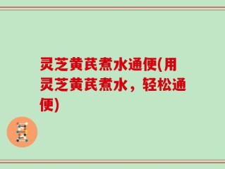 灵芝黄芪煮水通便(用灵芝黄芪煮水，轻松通便)