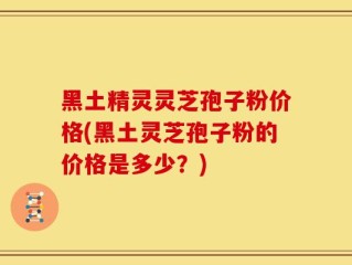 黑土精灵灵芝孢子粉价格(黑土灵芝孢子粉的价格是多少？)