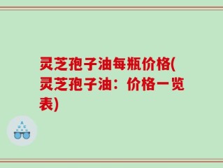 灵芝孢子油每瓶价格(灵芝孢子油：价格一览表)