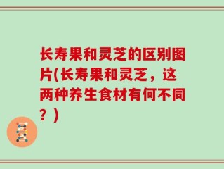 长寿果和灵芝的区别图片(长寿果和灵芝，这两种养生食材有何不同？)
